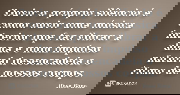 Ouvir o próprio silêncio é como ouvir uma música interior que faz vibrar a alma e num impulso natural desencadeia o ritmo de nossos corpos.... Frase de Rose Bona.
