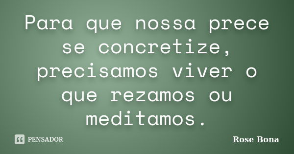 Para que nossa prece se concretize, precisamos viver o que rezamos ou meditamos.... Frase de Rose Bona.