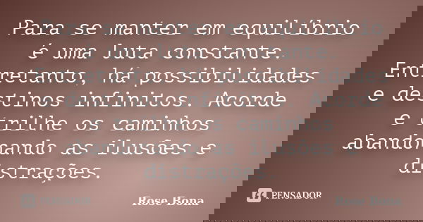 Para se manter em equilíbrio é uma luta constante. Entretanto, há possibilidades e destinos infinitos. Acorde e trilhe os caminhos abandonando as ilusões e dist... Frase de Rose Bona.