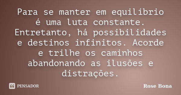 Para se manter em equilíbrio é uma luta constante. Entretanto, há possibilidades e destinos infinitos. Acorde e trilhe os caminhos abandonando as ilusões e dist... Frase de Rose Bona.