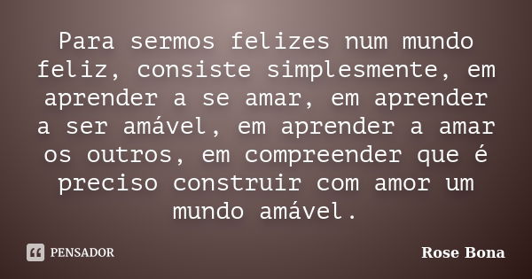 Para sermos felizes num mundo feliz, consiste simplesmente, em aprender a se amar, em aprender a ser amável, em aprender a amar os outros, em compreender que é ... Frase de Rose Bona.