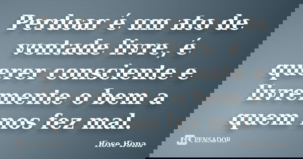 Perdoar é um ato de vontade livre, é querer consciente e livremente o bem a quem nos fez mal.... Frase de Rose Bona.