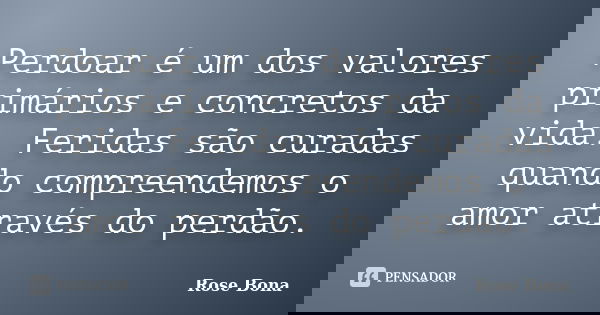 Perdoar é um dos valores primários e concretos da vida. Feridas são curadas quando compreendemos o amor através do perdão.... Frase de Rose Bona.