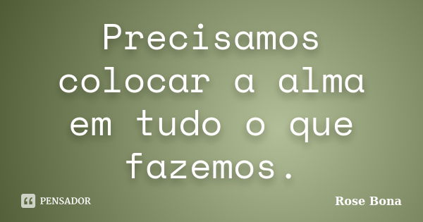 Precisamos colocar a alma em tudo o que fazemos.... Frase de Rose Bona.