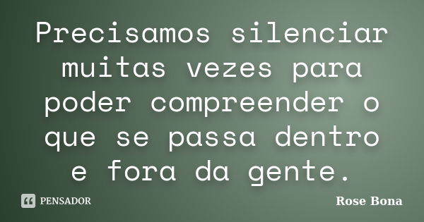 Precisamos silenciar muitas vezes para poder compreender o que se passa dentro e fora da gente.... Frase de Rose Bona.