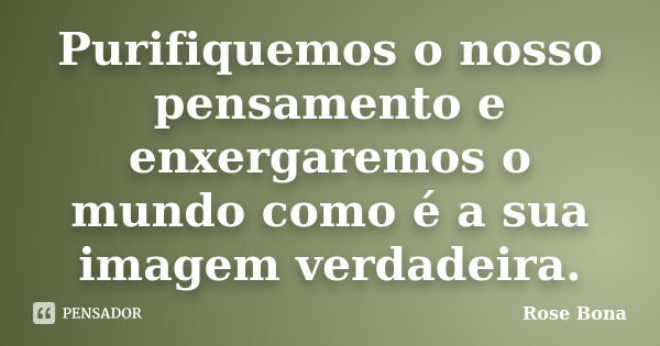 Purifiquemos o nosso pensamento e enxergaremos o mundo como é a sua imagem verdadeira.... Frase de Rose Bona.