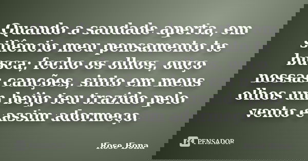 Quando a saudade aperta, em silêncio meu pensamento te busca; fecho os olhos, ouço nossas canções, sinto em meus olhos um beijo teu trazido pelo vento e assim a... Frase de Rose Bona.