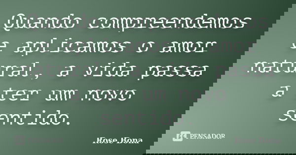 Quando compreendemos e aplicamos o amor natural, a vida passa a ter um novo sentido.... Frase de Rose Bona.