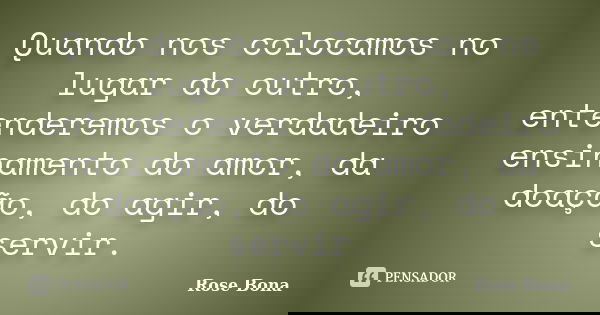 Quando nos colocamos no lugar do outro, entenderemos o verdadeiro ensinamento do amor, da doação, do agir, do servir.... Frase de Rose Bona.
