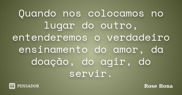 Quando nos colocamos no lugar do outro, entenderemos o verdadeiro ensinamento do amor, da doação, do agir, do servir.... Frase de Rose Bona.