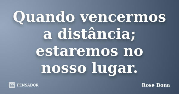 Quando vencermos a distância; estaremos no nosso lugar.... Frase de Rose Bona.