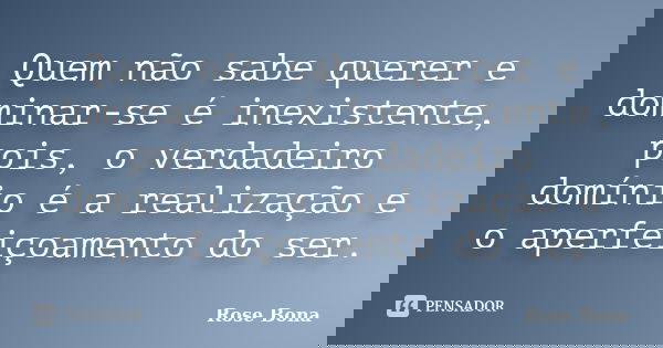 Quem não sabe querer e dominar-se é inexistente, pois, o verdadeiro domínio é a realização e o aperfeiçoamento do ser.... Frase de Rose Bona.