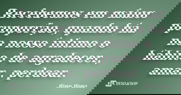 Recebemos em maior proporção, quando há no nosso íntimo o hábito de agradecer, amar, perdoar.... Frase de Rose Bona.