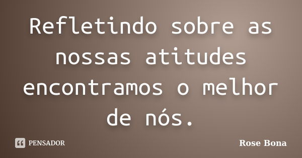 Refletindo sobre as nossas atitudes encontramos o melhor de nós.... Frase de Rose Bona.