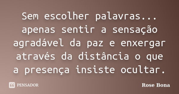 Sem escolher palavras... apenas sentir a sensação agradável da paz e enxergar através da distância o que a presença insiste ocultar.... Frase de Rose Bona.