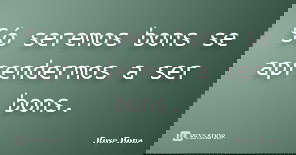 Só seremos bons se aprendermos a ser bons.... Frase de Rose Bona.