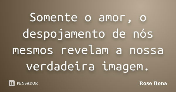 Somente o amor, o despojamento de nós mesmos revelam a nossa verdadeira imagem.... Frase de Rose Bona.