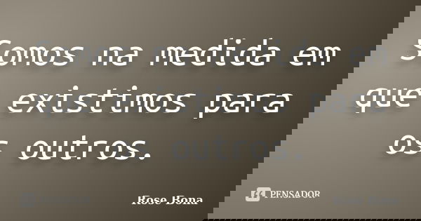 Somos na medida em que existimos para os outros.... Frase de Rose Bona.