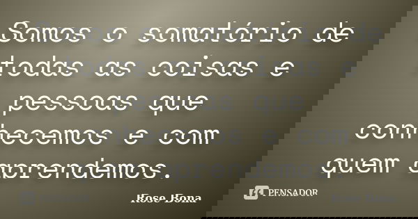 Somos o somatório de todas as coisas e pessoas que conhecemos e com quem aprendemos.... Frase de Rose Bona.