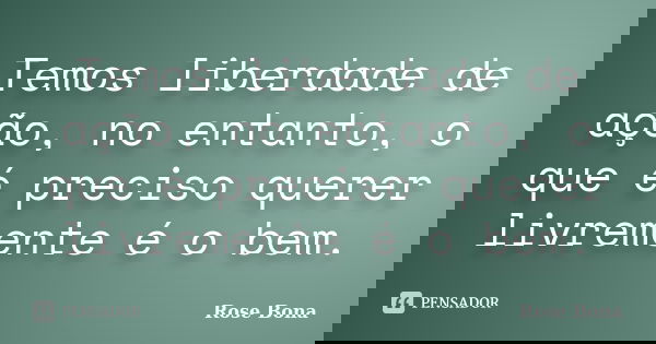 Temos liberdade de ação, no entanto, o que é preciso querer livremente é o bem.... Frase de Rose Bona.