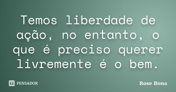 Temos liberdade de ação, no entanto, o que é preciso querer livremente é o bem.... Frase de Rose Bona.