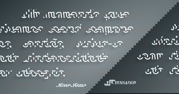 Um momento que vivemos será sempre único, então, viva-o com toda intensidade do teu desejo.... Frase de Rose Bona.