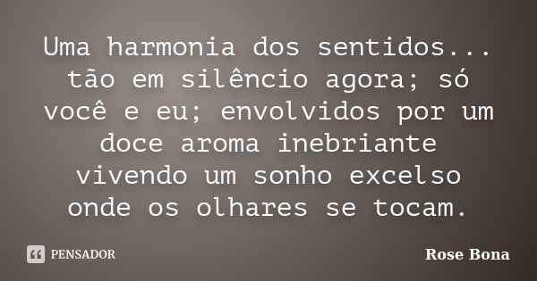 Uma harmonia dos sentidos... tão em silêncio agora; só você e eu; envolvidos por um doce aroma inebriante vivendo um sonho excelso onde os olhares se tocam.... Frase de Rose Bona.