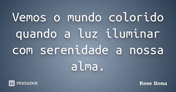 Vemos o mundo colorido quando a luz iluminar com serenidade a nossa alma.... Frase de Rose Bona.