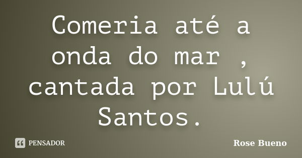 Comeria até a onda do mar , cantada por Lulú Santos.... Frase de Rose Bueno.