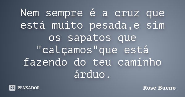 Nem sempre é a cruz que está muito pesada,e sim os sapatos que "calçamos"que está fazendo do teu caminho árduo.... Frase de Rose Bueno.