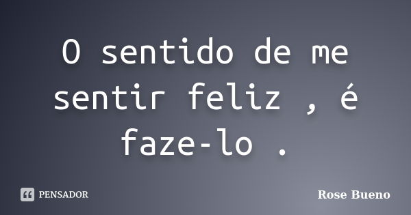 O sentido de me sentir feliz , é faze-lo .... Frase de Rose Bueno.