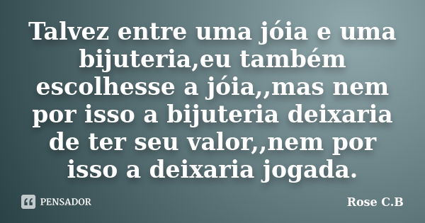 Talvez entre uma jóia e uma bijuteria,eu também escolhesse a jóia,,mas nem por isso a bijuteria deixaria de ter seu valor,,nem por isso a deixaria jogada.... Frase de Rose C.B.