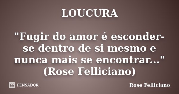 LOUCURA "Fugir do amor é esconder-se dentro de si mesmo e nunca mais se encontrar..." (Rose Felliciano)... Frase de Rose Felliciano.