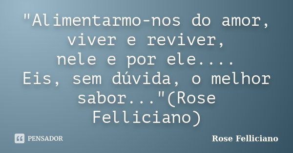 "Alimentarmo-nos do amor, viver e reviver, nele e por ele.... Eis, sem dúvida, o melhor sabor..."(Rose Felliciano)... Frase de Rose Felliciano.