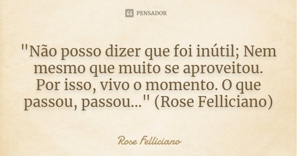 "Não posso dizer que foi inútil; Nem mesmo que muito se aproveitou. Por isso, vivo o momento. O que passou, passou..." (Rose Felliciano)... Frase de Rose Felliciano.