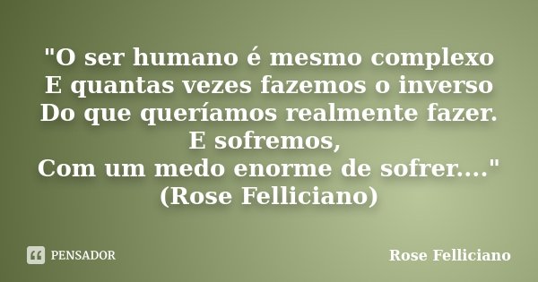 "O ser humano é mesmo complexo E quantas vezes fazemos o inverso Do que queríamos realmente fazer. E sofremos, Com um medo enorme de sofrer...."(Rose ... Frase de Rose Felliciano.