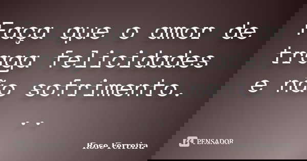 Faça que o amor de traga felicidades e não sofrimento. ..... Frase de Rose Ferreira.
