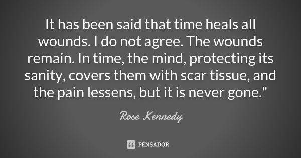 It has been said that time heals all wounds. I do not agree. The wounds remain. In time, the mind, protecting its sanity, covers them with scar tissue, and the ... Frase de Rose Kennedy.