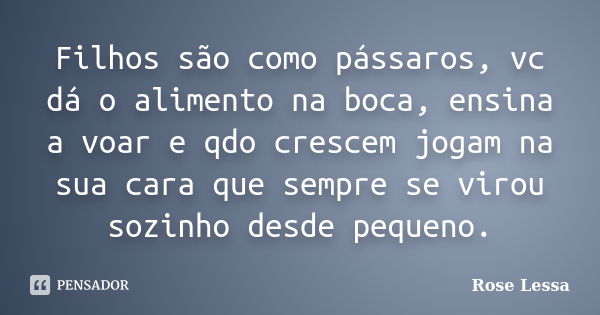 Filhos são como pássaros, vc dá o alimento na boca, ensina a voar e qdo crescem jogam na sua cara que sempre se virou sozinho desde pequeno.... Frase de Rose Lessa.