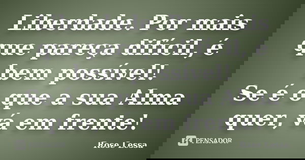 Liberdade. Por mais que pareça difícil, é bem possível! Se é o que a sua Alma quer, vá em frente!... Frase de Rose Lessa.