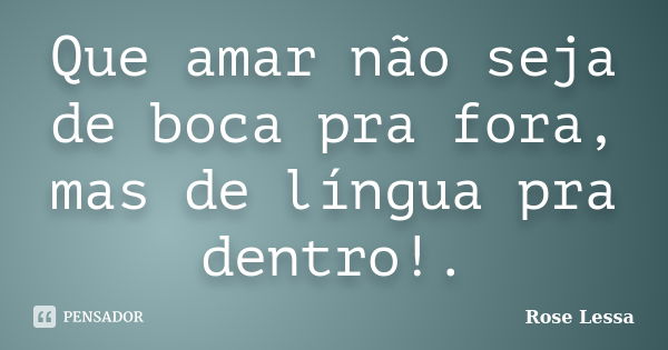 Que amar não seja de boca pra fora, mas de língua pra dentro!.... Frase de Rose Lessa.