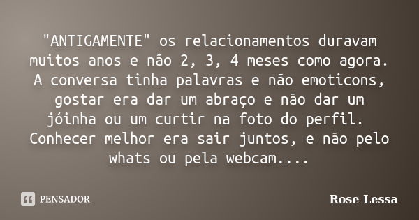 "ANTIGAMENTE" os relacionamentos duravam muitos anos e não 2, 3, 4 meses como agora. A conversa tinha palavras e não emoticons, gostar era dar um abra... Frase de Rose Lessa.