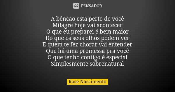 A bênção está perto de você Milagre hoje vai acontecer O que eu preparei é bem maior Do que os seus olhos podem ver E quem te fez chorar vai entender Que há uma... Frase de Rose Nascimento.