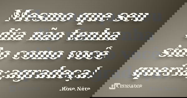 Mesmo que seu dia não tenha sido como você queria;agradeça!... Frase de Rose Nere.