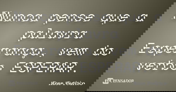 Nunca pense que a palavra Esperança, vem do verbo ESPERAR.... Frase de Rose Pedrico.
