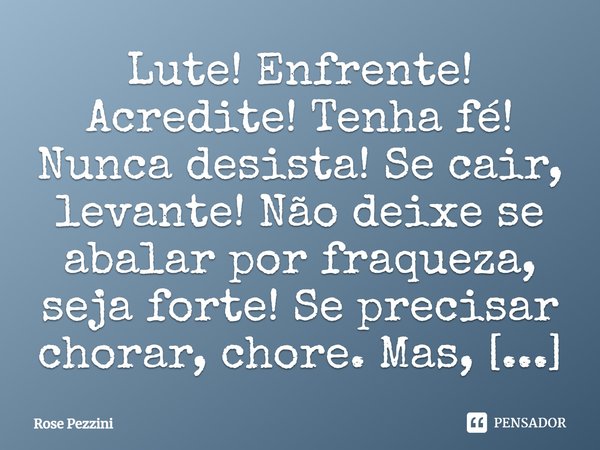 Lute! Enfrente! Acredite! Tenha fé! Nunca desista! Se cair, levante! Não deixe se abalar por fraqueza, seja forte! Se precisar chorar, chore. Mas, lembre-se que... Frase de Rose Pezzini.