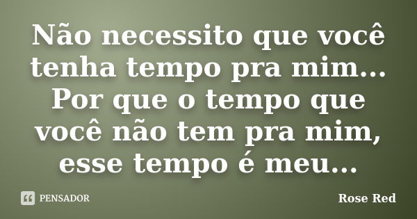 Não necessito que você tenha tempo pra mim... Por que o tempo que você não tem pra mim, esse tempo é meu...... Frase de Rose Red.