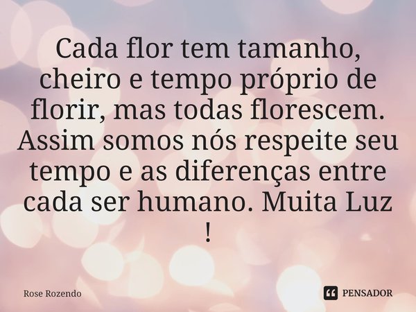 Cada flor tem tamanho, cheiro e tempo próprio de florir, mas todas florescem. Assim somos nós respeite seu tempo e as diferenças entre cada ser humano. Muita Lu... Frase de Rose Rozendo.