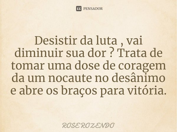 ⁠Desistir da luta , vai diminuir sua dor ? Trata de tomar uma dose de coragem da um nocaute no desânimo e abre os braços para vitória.... Frase de Rose Rozendo.