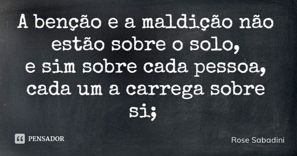 A benção e a maldição não estão sobre o solo, e sim sobre cada pessoa, cada um a carrega sobre si;... Frase de Rose Sabadini.